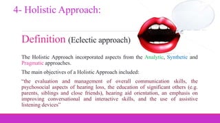 Definition (Eclectic approach)
The Holistic Approach incorporated aspects from the Analytic, Synthetic and
Pragmatic approaches.
The main objectives of a Holistic Approach included:
“the evaluation and management of overall communication skills, the
psychosocial aspects of hearing loss, the education of significant others (e.g.
parents, siblings and close friends), hearing aid orientation, an emphasis on
improving conversational and interactive skills, and the use of assistive
listening devices”
4- Holistic Approach:
 