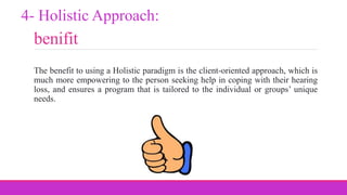 benifit
The benefit to using a Holistic paradigm is the client-oriented approach, which is
much more empowering to the person seeking help in coping with their hearing
loss, and ensures a program that is tailored to the individual or groups’ unique
needs.
4- Holistic Approach:
 
