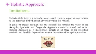 limitations
Unfortunately, there is a lack of evidence-based research to provide any validity
to this particular method, and an obvious need for this remains.
It could be argued however, that the research that upholds the value of the
Analytic, Synthetic and Pragmatic Approaches could be transferred to the
Holistic Approach as it incorporates aspects of all three of the preceding
methods, and the skills imparted are not new inventions without prior precedent.
4- Holistic Approach:
 