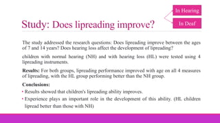 Study: Does lipreading improve?
The study addressed the research questions: Does lipreading improve between the ages
of 7 and 14 years? Does hearing loss affect the development of lipreading?
children with normal hearing (NH) and with hearing loss (HL) were tested using 4
lipreading instruments.
Results: For both groups, lipreading performance improved with age on all 4 measures
of lipreading, with the HL group performing better than the NH group.
Conclusions:
• Results showed that children's lipreading ability improves.
• Experience plays an important role in the development of this ability. (HL children
lipread better than those with NH)
In Hearing
In Deaf
 