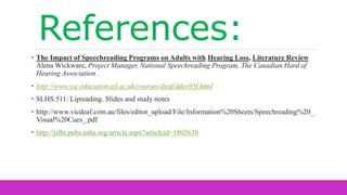 References:
• The Impact of Speechreading Programs on Adults with Hearing Loss, Literature Review
Alena Wickware, Project Manager, National Speechreading Program, The Canadian Hard of
Hearing Association .
• http://www.ssc.education.ed.ac.uk/courses/deaf/ddec05f.html
• SLHS 511: Lipreading. Slides and study notes
• http://www.vicdeaf.com.au/files/editor_upload/File/Information%20Sheets/Speechreading%20_
Visual%20Cues_.pdf
• http://jslhr.pubs.asha.org/article.aspx?articleid=1802630
 