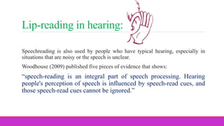 Lip-reading in hearing:
Speechreading is also used by people who have typical hearing, especially in
situations that are noisy or the speech is unclear.
Woodhouse (2009) published five pieces of evidence that shows:
“speech-reading is an integral part of speech processing. Hearing
people's perception of speech is influenced by speech-read cues, and
those speech-read cues cannot be ignored.”
 