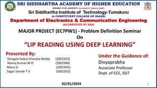 1
SRI SIDDHARTHA ACADEMY OF HIGHER EDUCATION
(DEEMED TO BE UNIVERSITY, Accredited A+ Grade by NAAC)
Sri Siddhartha Institute of Technology-Tumakuru
(A CONSTITUENT COLLEGE OF SSAHE)
Department of Electronics & Communication Engineering
(ACCREDITED BY NBA)
MAJOR PROJECT (EC7PW1) - Problem Definition Seminar
On
“LIP READING USING DEEP LEARNING”
Presented By:
Dongala Gokul Chandra Reddy (20EC023)
Manoj Kumar M O (20EC040)
Manu G (20EC041)
Sagar Sonale T V (20EC052)
Under the Guidance of:
Divyaprabha
Associate Professor
Dept. of ECE, SSIT
02/01/2024
 