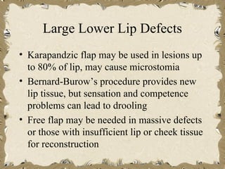 Large Lower Lip Defects
• Karapandzic flap may be used in lesions up
  to 80% of lip, may cause microstomia
• Bernard-Burow’s procedure provides new
  lip tissue, but sensation and competence
  problems can lead to drooling
• Free flap may be needed in massive defects
  or those with insufficient lip or cheek tissue
  for reconstruction
 