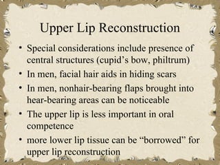 Upper Lip Reconstruction
• Special considerations include presence of
  central structures (cupid’s bow, philtrum)
• In men, facial hair aids in hiding scars
• In men, nonhair-bearing flaps brought into
  hear-bearing areas can be noticeable
• The upper lip is less important in oral
  competence
• more lower lip tissue can be “borrowed” for
  upper lip reconstruction
 