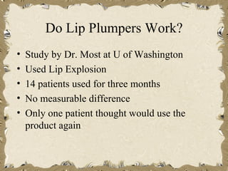 Do Lip Plumpers Work?
•   Study by Dr. Most at U of Washington
•   Used Lip Explosion
•   14 patients used for three months
•   No measurable difference
•   Only one patient thought would use the
    product again
 