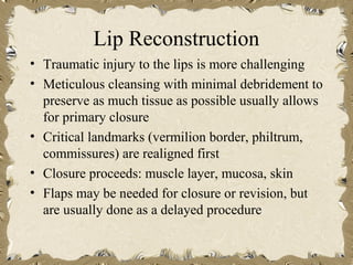 Lip Reconstruction
• Traumatic injury to the lips is more challenging
• Meticulous cleansing with minimal debridement to
  preserve as much tissue as possible usually allows
  for primary closure
• Critical landmarks (vermilion border, philtrum,
  commissures) are realigned first
• Closure proceeds: muscle layer, mucosa, skin
• Flaps may be needed for closure or revision, but
  are usually done as a delayed procedure
 
