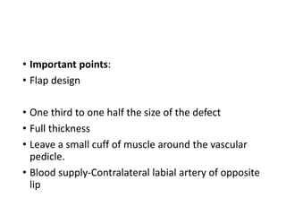 • Important points:
• Flap design
• One third to one half the size of the defect
• Full thickness
• Leave a small cuff of muscle around the vascular
pedicle.
• Blood supply-Contralateral labial artery of opposite
lip
 