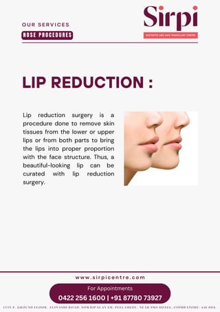 For Appointments
0422 256 1600 | +91 87780 73927
LIP REDUCTION :
Lip reduction surgery is a
procedure done to remove skin
tissues from the lower or upper
lips or from both parts to bring
the lips into proper proportion
with the face structure. Thus, a
beautiful-looking lip can be
curated with lip reduction
surgery.
O U R S E R V I C E S
1 3 3 5 - F , G R O U N D F L O O R , A V I N A S H I R O A D , S O W R I P A L A Y A M , P E E L A M E D U , N E A R S M S H O T E L , C O I M B A T O R E - 6 4 1 0 0 4 .
w w w . s i r p i c e n t r e . c o m
N O S E P R O C E D U R E S
 
