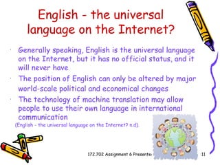 English - the universal language on the Internet? Generally speaking, English is the universal language on the Internet, but it has no official status, and it will never have   The position of English can only be altered by major world-scale political and economical changes   The technology of machine translation may allow people to use their own language in international communication   (English - the universal language on the Internet?  n.d). 