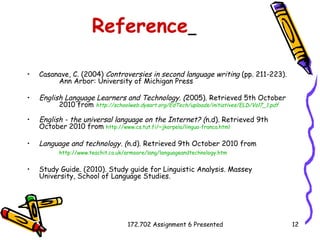 Reference   Casanave, C. (2004)  Controversies in second language writing  (pp. 211-223).  Ann Arbor: University of Michigan Press English Language Learners and Technology. ( 2005). Retrieved 5th October  2010 from  http://schoolweb.dysart.org/EdTech/uploads/initiatives/ELD/Vol7_1.pdf English - the universal language on the Internet?  ( n.d). Retrieved 9th  October 2010 from   http://www.cs.tut.fi/~jkorpela/lingua-franca.html   Language and technology. ( n.d). Retrieved 9th October 2010 from  http:// www.teachit.co.uk/armoore/lang/languageandtechnology.htm   Study Guide. (2010). Study guide for Linguistic Analysis. Massey University, School of Language Studies.  