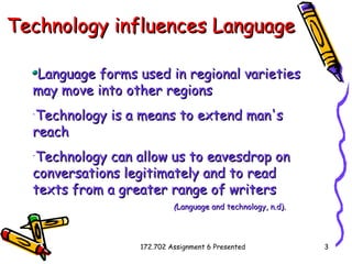 Technology influences Language   Language forms used in regional varieties may move into other regions Technology is a means to extend man's reach   Technology can allow us to eavesdrop on conversations legitimately  and  to read texts from a greater range of writers   ( Language and technology, n.d). 