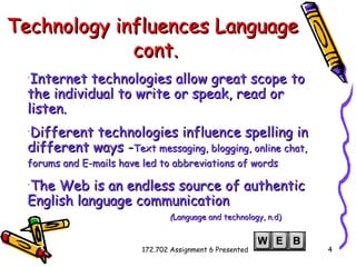 Technology influences Language   cont. Internet technologies allow great scope to the individual to write or speak, read or listen.   Different technologies influence spelling in different ways - Text messaging, blogging, online chat, forums and E-mails have led to abbreviations of words   The Web is an endless source of authentic English language communication   ( Language and technology, n.d) 