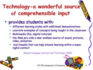 Technology-a wonderful source  of  comprehensible input   provides students with:  different learning styles with additional demonstrations concrete examples of concepts being taught in the classroom Multimedia CDs, digital tutorials the Web pro­vide a near endless source of sound, pictures, video, animation mul­timedia that can help situate learning within a mean­ingful context (English Language Learners and Technology, 2005)   