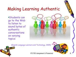 Making Learning Authentic Students can go to the Web to listen to sound bytes of authentic conversations on varying topics   (English Language Learners and Technology, 2005) 