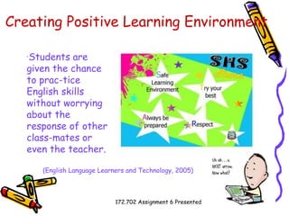 Creating Positive Learning Environment   Students are given the chance to prac­tice English skills without worrying about the response of other class­mates or even the teacher.   (English Language Learners and Technology, 2005) 