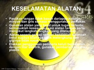 KESELAMATAN ALATAN
• Pastikan tangan tidak basah dariapda kotoran,
  minyak dan gris semasa menggunakan perkakas.
• Gunakan alatan yang betul untuk tugas tertentu,
  termasuklah kesesuaian saiz alatan tangan serta
  mengikut langkah-langkah yang ditetapkan.
• Alatan seperti gergaji tangan hendaklah disimpan
  betul supaya bilahnya tidak melengkung dan
  giginya tidak rosak
• Elakkan penggunaan pembaris keluli berdekatan
  dengan litar elektrik, gunakan pembaris kayu atau
  plastik.
 