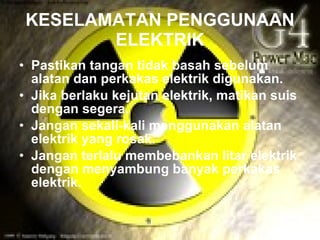 KESELAMATAN PENGGUNAAN
        ELEKTRIK
• Pastikan tangan tidak basah sebelum
  alatan dan perkakas elektrik digunakan.
• Jika berlaku kejutan elektrik, matikan suis
  dengan segera.
• Jangan sekali-kali menggunakan alatan
  elektrik yang rosak.
• Jangan terlalu membebankan litar elektrik
  dengan menyambung banyak perkakas
  elektrik.
 
