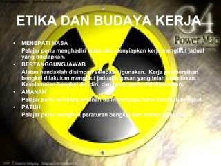ETIKA DAN BUDAYA KERJA
•   MENEPATI MASA
    Pelajar perlu menghadiri kelas dan menyiapkan kerja mengikut jadual
    yang ditetapkan.
•   BERTANGGUNGJAWAB
    Alatan hendaklah disimpan selepas digunakan. Kerja pembersihan
    bengkel dilakukan mengikut jadual tugasan yang telah disediakan.
    Keselamatan bengkel dir, diri, dan rakan perlu dititikberatkan.
•   AMANAH
    Pelajar perlu bersikap amanah dalm menjaga harta benda di bengkel.
•   PATUH
    Pelajar perlu mengikut peraturan bengkel dan arahan penyelia.
 