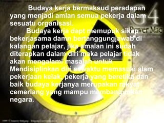 Budaya kerja bermaksud peradapan
yang menjadi amlan semua pekerja dalam
sesuatu organisasi.
     Budaya kerja dapt memupuk sikap
bekerjasama damn bertanggungjawab di
kalangan pelajar, jika amalan ini sudah
diterapkan dalam diri maka pelajar tidak
akan mengalami masalah untuk
Mendisiplinkan diri sewaktu memasuki alam
pekerjaan kelak, pekerja yang beretika dan
baik budaya kerjanya merupakan rakyat
cemerlang yang mampu membangunkan
negara.
 
