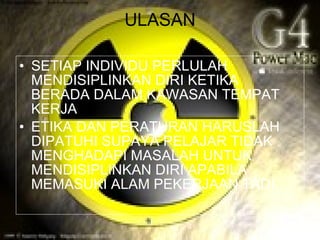 ULASAN

• SETIAP INDIVIDU PERLULAH
  MENDISIPLINKAN DIRI KETIKA
  BERADA DALAM KAWASAN TEMPAT
  KERJA
• ETIKA DAN PERATURAN HARUSLAH
  DIPATUHI SUPAYA PELAJAR TIDAK
  MENGHADAPI MASALAH UNTUK
  MENDISIPLINKAN DIRI APABILA
  MEMASUKI ALAM PEKERJAAN TADI.
 
