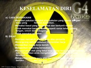 KESELAMATAN DIRI
A) CARA BERPAKAIAN
       -Memakai pakaian bengkel atau pakaian yang sesuai dengan
         kerja yang       hendak dijalankan.
       -Memakai kasut yang berpenebat dan bertumit rendah
       -Tidak memakai barang kemas seperti rantai leher, gelang
         tangan, cincin dan sebagainya.
       -Tidak memakai tali leher.
B) SIKAP
       -Sentiasa mematuhi arahan guru atau penyelia
       -Merangcang aktiviti sebelum memulakan kerja
       -Memastikan ruang kerja bersih
       -Melaporkan sebarang kerosakan
       -Menggunakan alat yang betul bagi setiap kerja yang dijalankan
         dan memastikan anda mengetahui cara menggunkan alat
         tersebut.
       -Melaporkan kepada guru atau penyelia dengan segera sekiranya
         berlaku          kemalangan
 