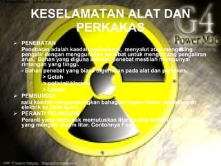 KESELAMATAN ALAT DAN
            PERKAKAS
 PENEBATAN
  Penebatan adalah kaedah melindungi, menyalut atau mengasing
  pengalir dengan menggunakan penebat untuk menghalang pengaliran
  arus. Bahan yang diguna sebagai penebat mestilah mempunyai
  rintangan yang tinggi.
  - Bahan penebat yang biasa digunakan pada alat dan perkakas.
           > Getah
           > polivinil klorida
           > bakelit
 PEMBUMIAN
  satu kaedah menyambungkan bahagian logam dalam pemasangan
  elektrik ke jisim bumi.
 PERANTI PELINDUNG
  Peranti yang bertindak memutuskan litar apabila berlaku lebihan arus
  yang mengalir dalam litar. Contohnya Fius.
 