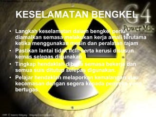KESELAMATAN BENGKEL
• Langkah keselamatan dalam bengkel perlu
  diamalkan semasa melakukan kerja amali terutama
  ketika menggunakan mesin dan peralatan tajam
• Pastikan lantai tidak licin serta kerusi disusun
  kemas selepas digunakan
• Tingkap hendaklah dibuka semasa bekerja dan
  semua suis ditutup selepas digunakan.
• Pelajar hendaklah melaporkan kemalangan atau
  kecemasan dengan segera kepada penyelia yang
  bertugas.
 