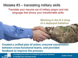 Mistake #3 – translating military skills
Translate your resume out of military jargon and into
language that shows your transferrable skills.
Working in the S-3 shop
of a deployed battalion
Created a unified plan of action, ensured coordination
between cross-functional teams, and provided
feedback to improve the process.
 