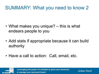 SUMMARY: What you need to know 2
• What makes you unique? – this is what
endears people to you
• Add stats if appropriate because it can build
authority
• Have a call to action: Call, email, etc.
 