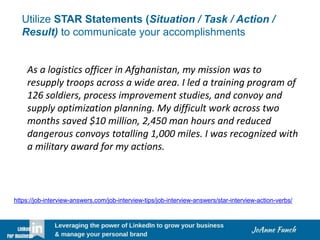 Utilize STAR Statements (Situation / Task / Action /
Result) to communicate your accomplishments
As a logistics officer in Afghanistan, my mission was to
resupply troops across a wide area. I led a training program of
126 soldiers, process improvement studies, and convoy and
supply optimization planning. My difficult work across two
months saved $10 million, 2,450 man hours and reduced
dangerous convoys totalling 1,000 miles. I was recognized with
a military award for my actions.
https://job-interview-answers.com/job-interview-tips/job-interview-answers/star-interview-action-verbs/
 