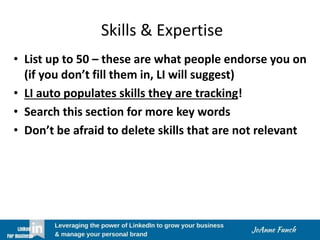 Skills & Expertise
• List up to 50 – these are what people endorse you on
(if you don’t fill them in, LI will suggest)
• LI auto populates skills they are tracking!
• Search this section for more key words
• Don’t be afraid to delete skills that are not relevant
 