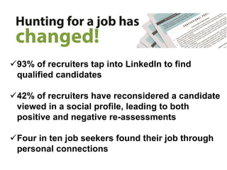 93% of recruiters tap into LinkedIn to find
qualified candidates
42% of recruiters have reconsidered a candidate
viewed in a social profile, leading to both
positive and negative re-assessments
Four in ten job seekers found their job through
personal connections
 