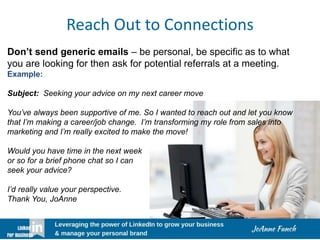 Reach Out to Connections
Don’t send generic emails – be personal, be specific as to what
you are looking for then ask for potential referrals at a meeting.
Example:
Subject: Seeking your advice on my next career move
You’ve always been supportive of me. So I wanted to reach out and let you know
that I’m making a career/job change. I’m transforming my role from sales into
marketing and I’m really excited to make the move!
Would you have time in the next week
or so for a brief phone chat so I can
seek your advice?
I’d really value your perspective.
Thank You, JoAnne
 