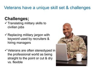 There is an endless black hole of online job listings
And hiring managers are faced with a mounting avalanche of resumesThere is an endless black hole of online job listings
And hiring managers are faced with mounting
stacks of resumes
Veterans have a unique skill set & challenges
Challenges;
 Translating military skills to
civilian jobs
 Replacing military jargon with
keyword used by recruiters &
hiring managers
 Veterans are often stereotyped in
the professional world as being
straight to the point or cut & dry
vs. flexible
 