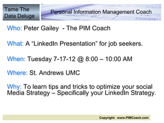 Tame The       Personal Information Management Coach
Data Deluge

Who: Peter Gailey - The PIM Coach

What: A “LinkedIn Presentation” for job seekers.

When: Tuesday 7-17-12 @ 8:00 – 10:00 AM

Where: St. Andrews UMC

Why: To learn tips and tricks to optimize your social
Media Strategy – Specifically your LinkedIn Strategy.


                                Copyright: www.PIMCoach.com
 