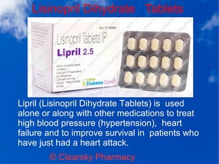 Lisinopril Dihydrate Tablets
© Clearsky Pharmacy
Lipril (Lisinopril Dihydrate Tablets) is used
alone or along with other medications to treat
high blood pressure (hypertension), heart
failure and to improve survival in patients who
have just had a heart attack.
 
