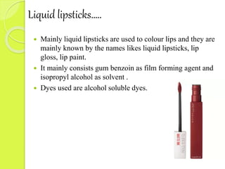 Liquid lipsticks…..
 Mainly liquid lipsticks are used to colour lips and they are
mainly known by the names likes liquid lipsticks, lip
gloss, lip paint.
 It mainly consists gum benzoin as film forming agent and
isopropyl alcohol as solvent .
 Dyes used are alcohol soluble dyes.
 