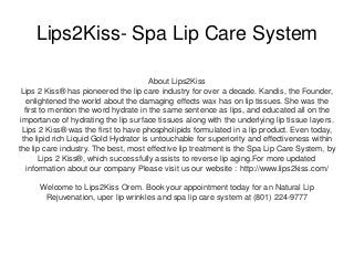 Lips2Kiss- Spa Lip Care System
About Lips2Kiss
Lips 2 Kiss® has pioneered the lip care industry for over a decade. Kandis, the Founder,
enlightened the world about the damaging effects wax has on lip tissues. She was the
first to mention the word hydrate in the same sentence as lips, and educated all on the
importance of hydrating the lip surface tissues along with the underlying lip tissue layers.
Lips 2 Kiss® was the first to have phospholipids formulated in a lip product. Even today,
the lipid rich Liquid Gold Hydrator is untouchable for superiority and effectiveness within
the lip care industry. The best, most effective lip treatment is the Spa Lip Care System, by
Lips 2 Kiss®, which successfully assists to reverse lip aging.For more updated
information about our company Please visit us our website : http://www.lips2kiss.com/
Welcome to Lips2Kiss Orem. Book your appointment today for an Natural Lip
Rejuvenation, uper lip wrinkles and spa lip care system at (801) 224-9777
 