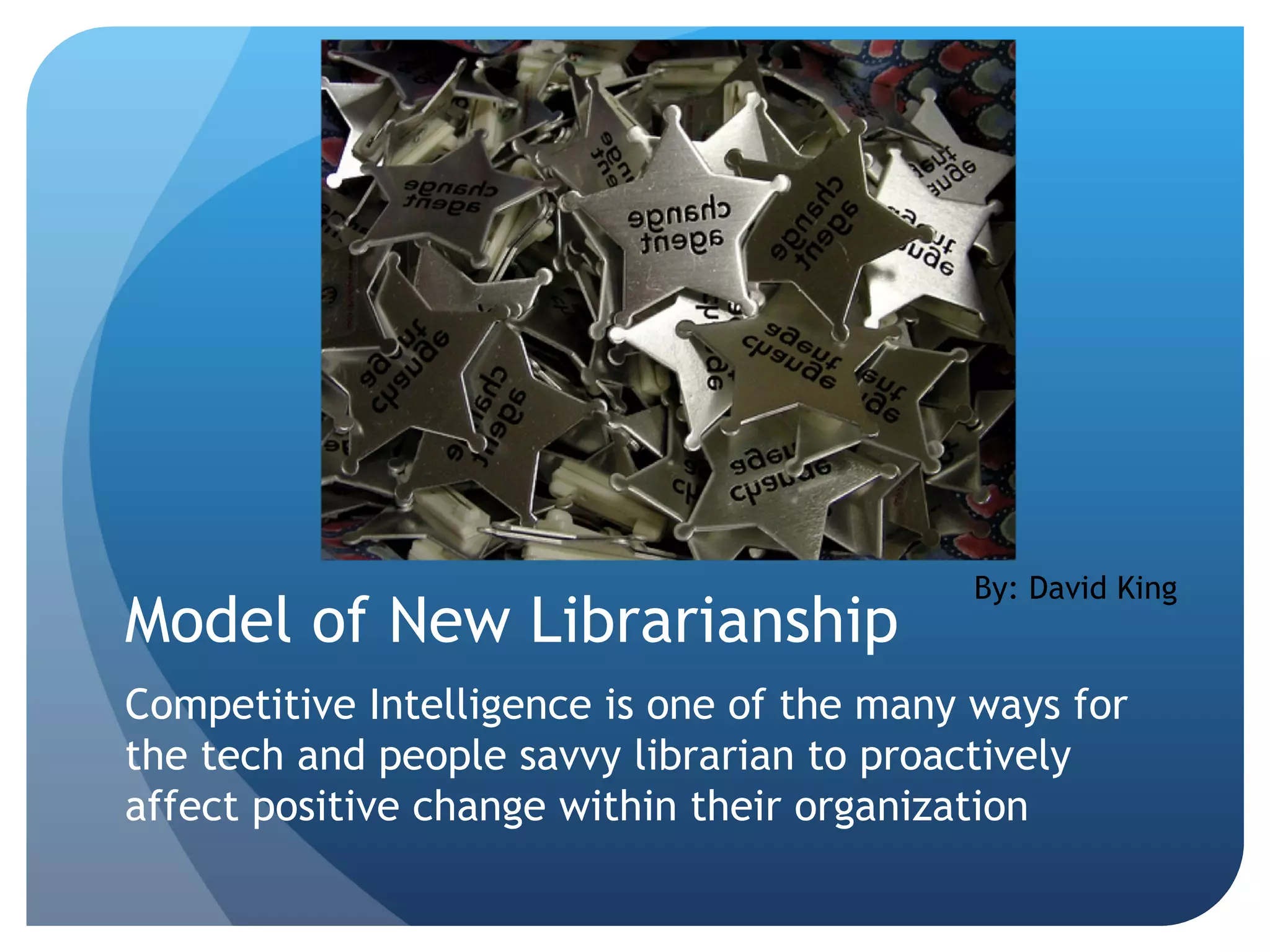 Model of New Librarianship Competitive Intelligence is one of the many ways for the tech and people savvy librarian to proactively affect positive change within their organization By: David King 