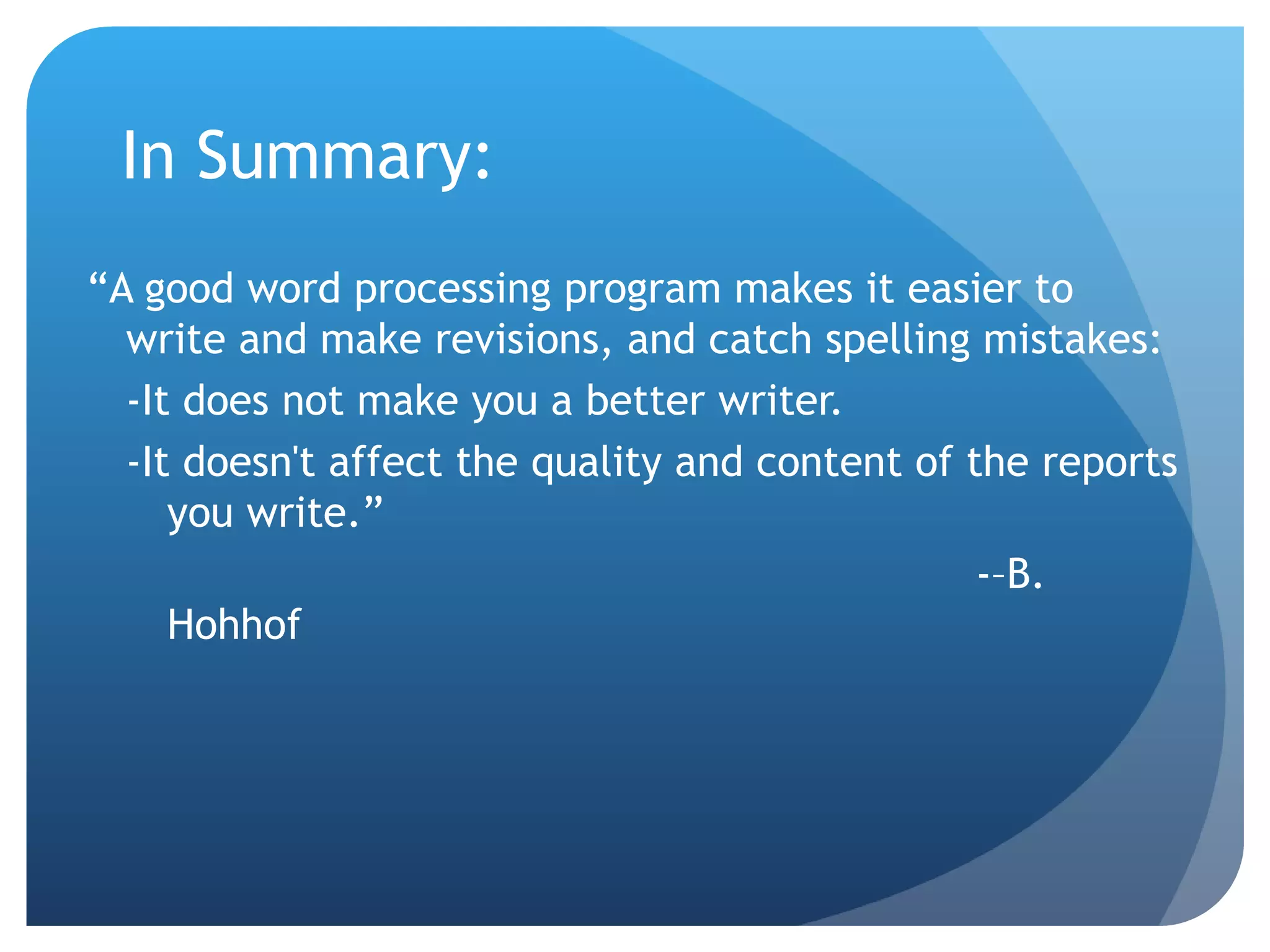In Summary: “ A good word processing program makes it easier to write and make revisions, and catch spelling mistakes: -It does not make you a better writer. -It doesn't affect the quality and content of the reports you write.”  -–B. Hohhof 