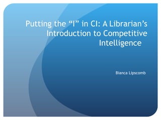 Putting the “I” in CI: A Librarian’s Introduction to Competitive Intelligence Bianca Lipscomb 