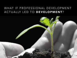 W H AT I F P R O F E S S I O N A L D E V E L O P M E N T
A C T U A L LY L E D T O D E V E L O P M E N T ?
 