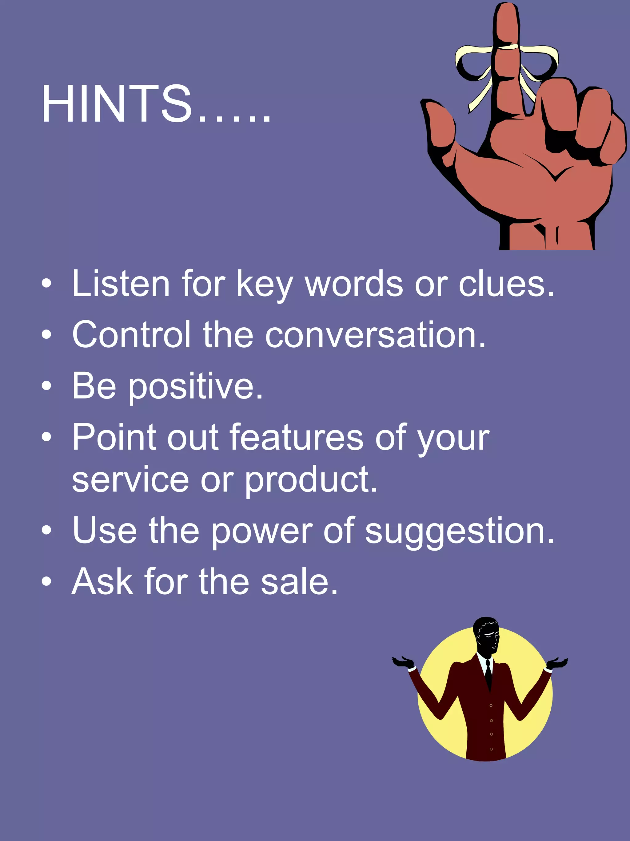 HINTS….. Listen for key words or clues.    Control the conversation.    Be positive.    Point out features of your service or product.    Use the power of suggestion.    Ask for the sale.   