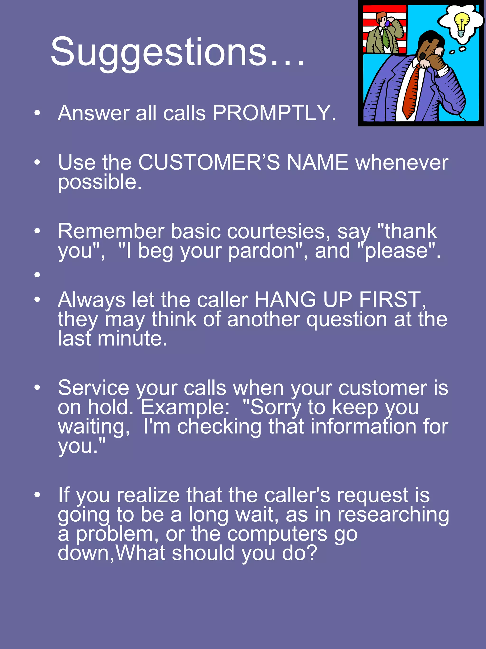 Suggestions… Answer all calls PROMPTLY.    Use the CUSTOMER’S NAME whenever possible.    Remember basic courtesies, say "thank you",  "I beg your pardon", and "please".   Always let the caller HANG UP FIRST, they may think of another question at the last minute.    Service your calls when your customer is on hold. Example:  "Sorry to keep you waiting,  I'm checking that information for you."    If you realize that the caller's request is going to be a long wait, as in researching a problem, or the computers go down,What should you do? 