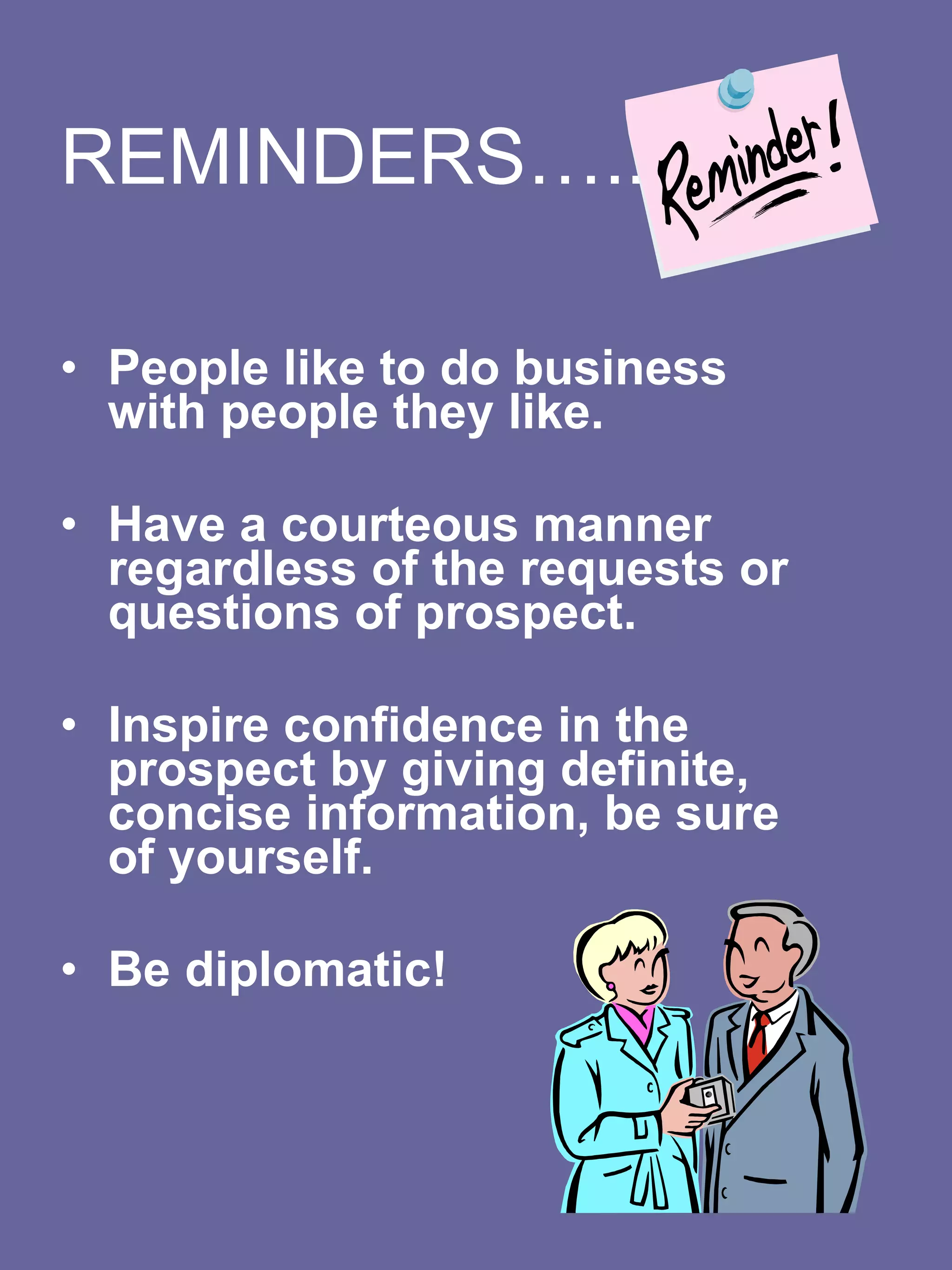REMINDERS…..   People like to do business with people they like.    Have a courteous manner regardless of the requests or questions of prospect.     Inspire confidence in the prospect by giving definite, concise information, be sure of yourself.    Be diplomatic!    