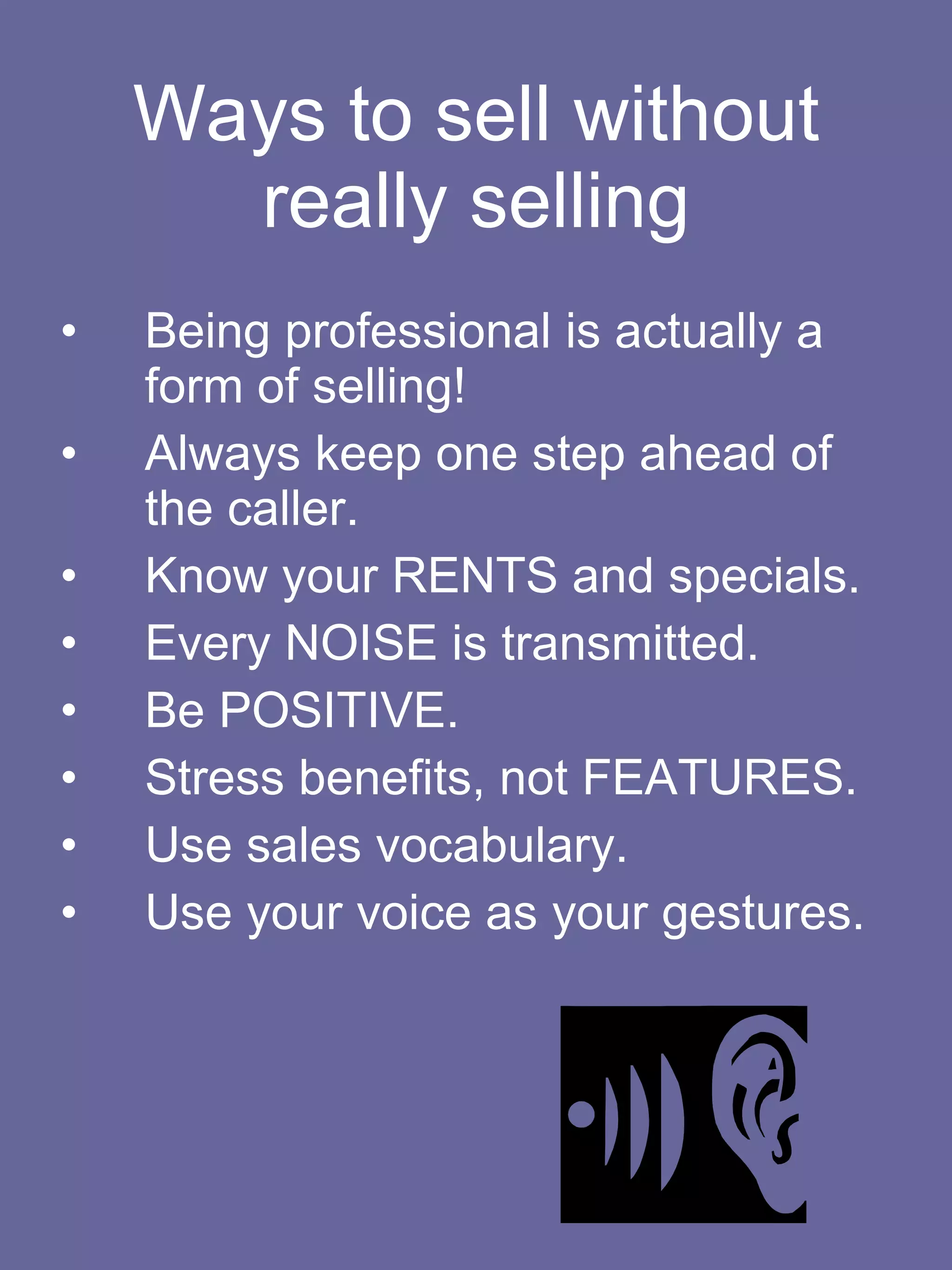 Ways to sell without really selling Being professional is actually a form of selling! Always keep one step ahead of the caller. Know your RENTS and specials.  Every NOISE is transmitted. Be POSITIVE. Stress benefits, not FEATURES. Use sales vocabulary. Use your voice as your gestures.  