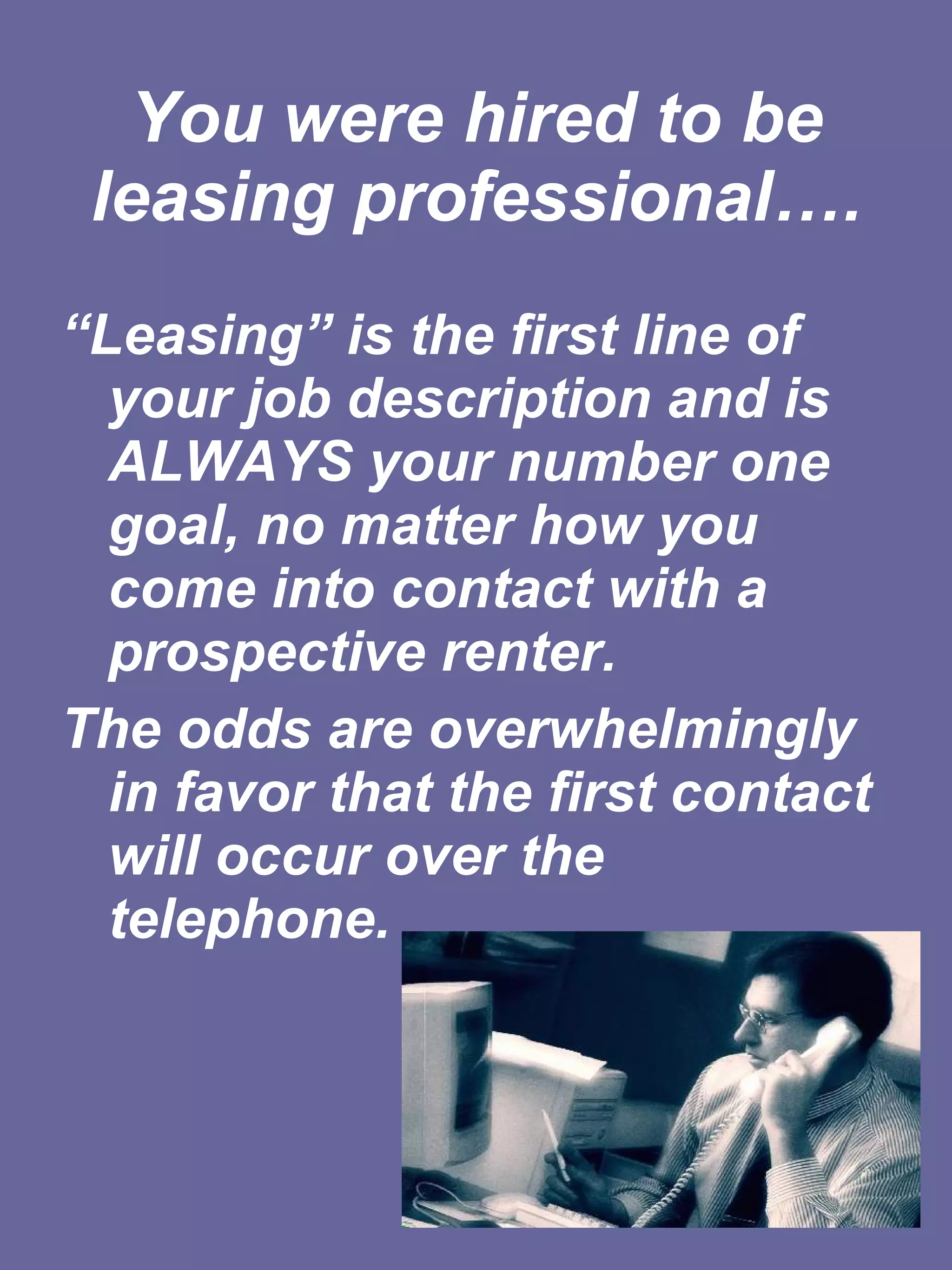 You were hired to be leasing professional…. “ Leasing” is the first line of your job description and is ALWAYS your number one goal, no matter how you come into contact with a prospective renter.   The odds are overwhelmingly in favor that the first contact will occur over the telephone.  