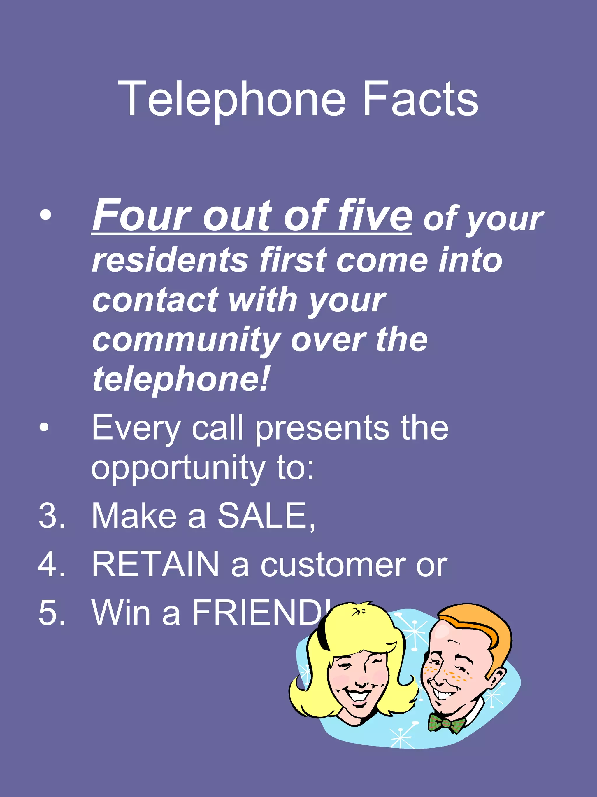Telephone Facts Four out of five  of your residents first come into contact with your community over the telephone!   Every call presents the opportunity to: Make a SALE,  RETAIN a customer or  Win a FRIEND!  