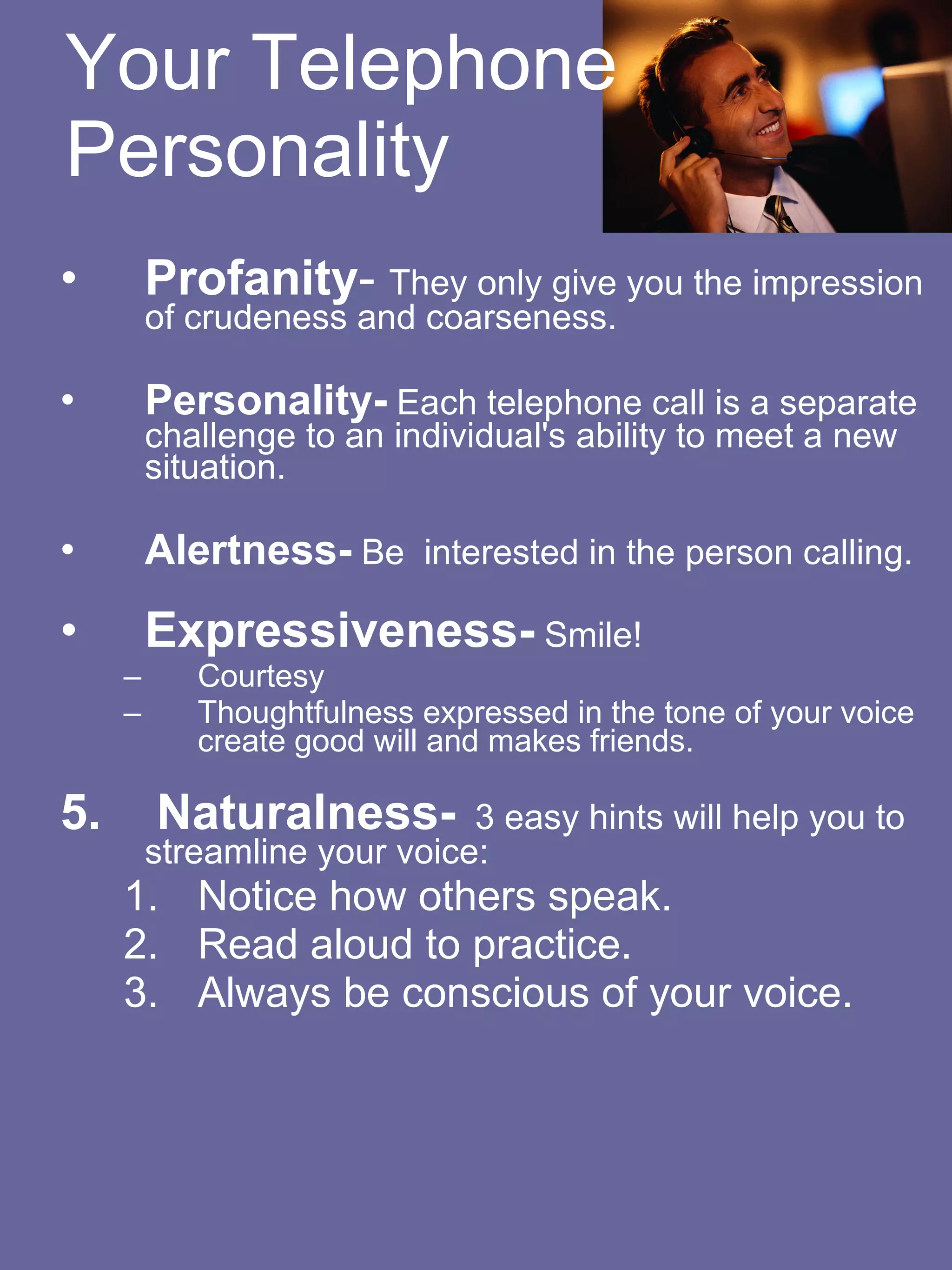 Your Telephone Personality Profanity -  They only give you the impression of crudeness and coarseness.   Personality-  Each telephone call is a separate challenge to an individual's ability to meet a new situation.   Alertness-  Be  interested in the person calling.  Expressiveness-  Smile! Courtesy  Thoughtfulness expressed in the tone of your voice create good will and makes friends.  5.  Naturalness-   3 easy hints will help you to streamline your voice:  Notice how others speak.    Read aloud to practice.  Always be conscious of your voice.          
